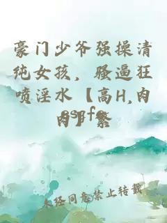 豪门少爷强操清纯女孩，骚逼狂喷淫水【高H,肉肉】繁